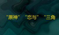 “原神”“恋与”“三角洲”们在海外市场跑得越来越快了